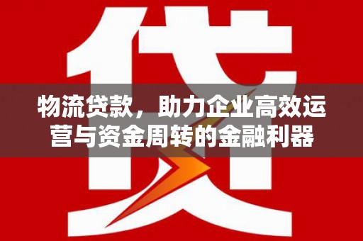 阜阳物流贷款，助力企业高效运营与资金周转的金融利器