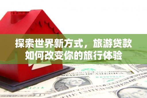 阜阳探索世界新方式，旅游贷款如何改变你的旅行体验
