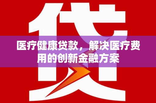 阜阳医疗健康贷款，解决医疗费用的创新金融方案