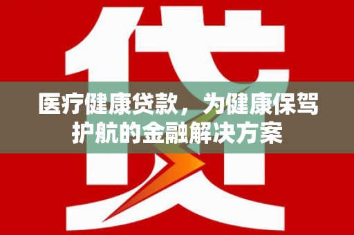 阜阳医疗健康贷款，为健康保驾护航的金融解决方案
