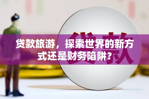 阜阳贷款旅游，探索世界的新方式还是财务陷阱？